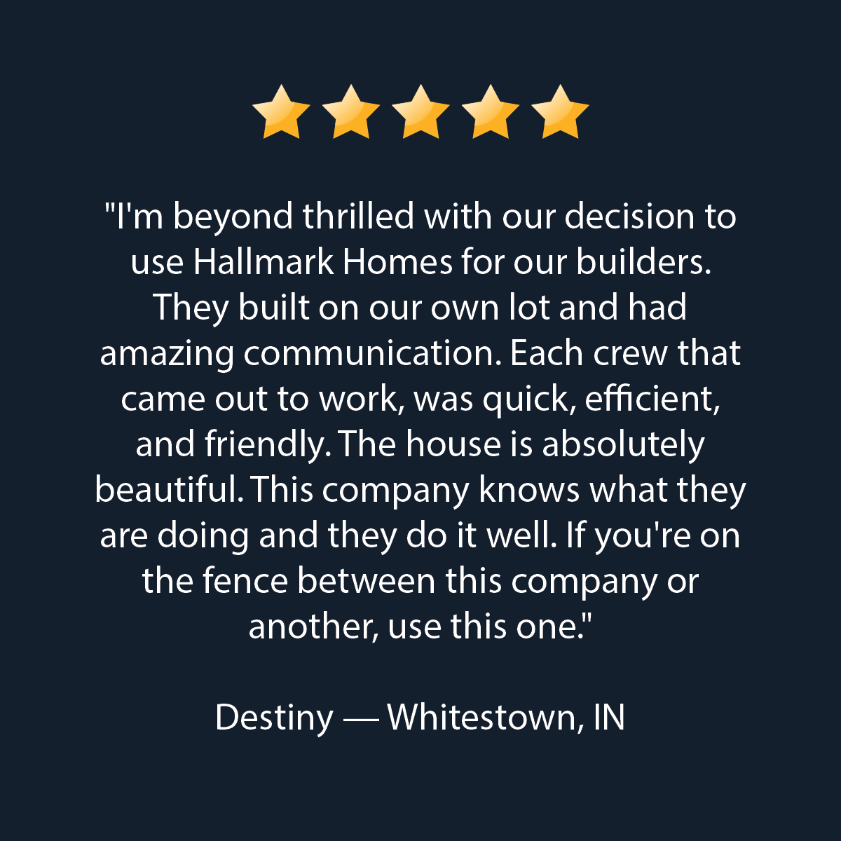 Five gold stars above a testimonial that reads: 'I'm beyond thrilled with our decision to use Hallmark Homes for our builders. They built on our own lot and had amazing communication. Each crew that came out to work, was quick, efficient, and friendly. The house is absolutely beautiful. This company knows what they are doing and they do it well. If you're on the fence between this company or another, use this one.' Destiny — Whitestown, IN